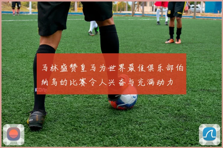 马林盛赞皇马为世界最佳俱乐部伯纳乌的比赛令人兴奋与充满动力