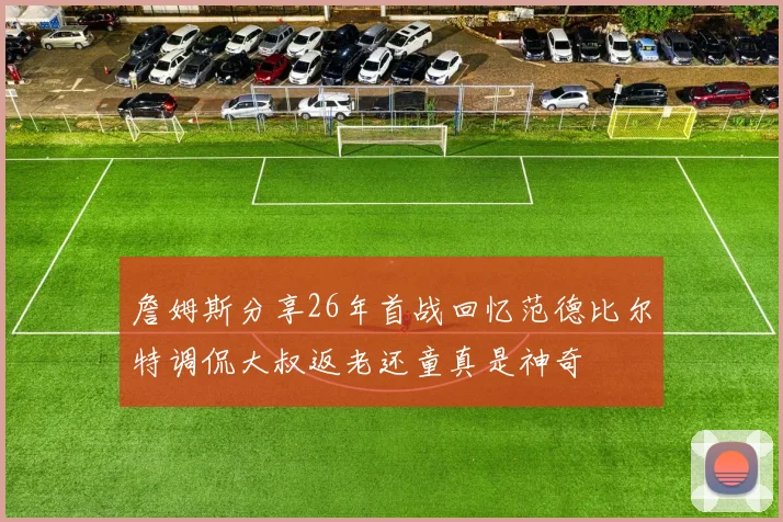 詹姆斯分享26年首战回忆范德比尔特调侃大叔返老还童真是神奇