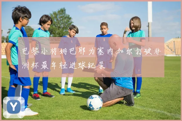巴黎小将姆巴耶为塞内加尔打破非洲杯最年轻进球纪录