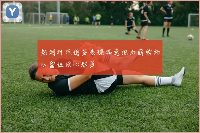 热刺对范德芬表现满意拟加薪续约以留住核心球员
