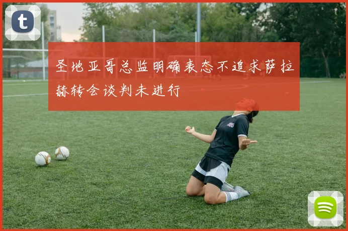 圣地亚哥总监明确表态不追求萨拉赫转会谈判未进行