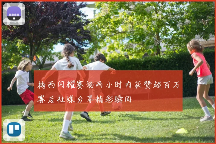 梅西闪耀赛场两小时内获赞超百万赛后社媒分享精彩瞬间