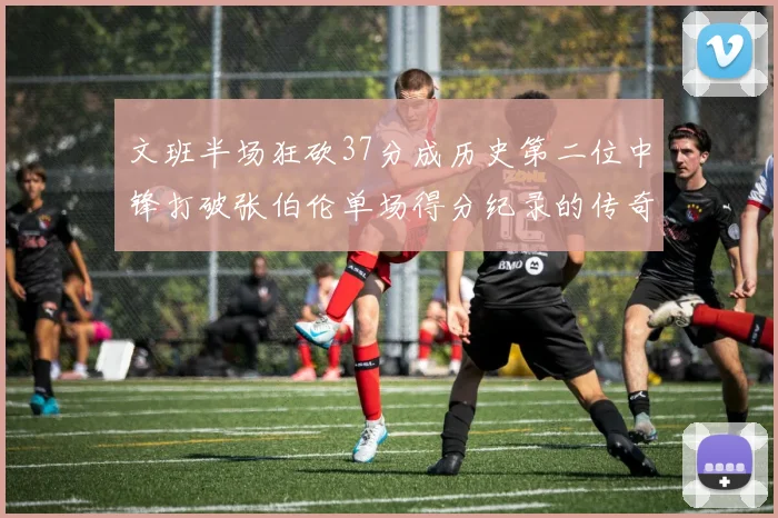 文班半场狂砍37分成历史第二位中锋打破张伯伦单场得分纪录的传奇时刻