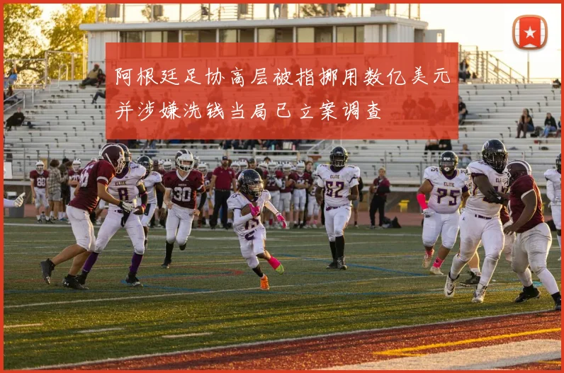 阿根廷足协高层被指挪用数亿美元并涉嫌洗钱当局已立案调查