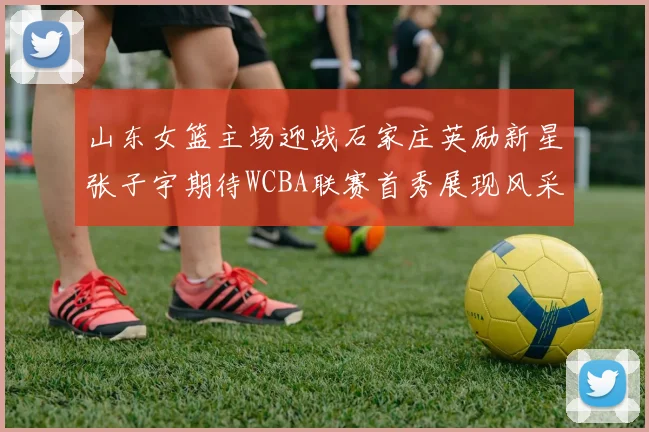 山东女篮主场迎战石家庄英励新星张子宇期待WCBA联赛首秀展现风采