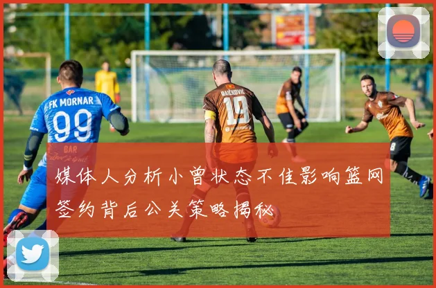 媒体人分析小曾状态不佳影响篮网签约背后公关策略揭秘