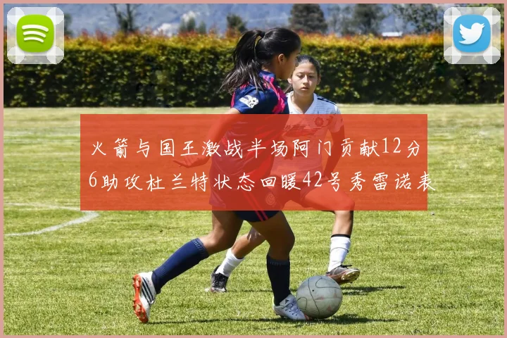 火箭与国王激战半场阿门贡献12分6助攻杜兰特状态回暖42号秀雷诺表现抢眼