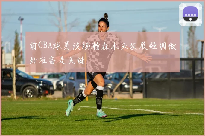前CBA球员谈杨瀚森未来发展强调做好准备是关键