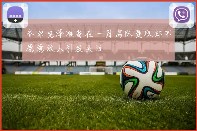 齐尔克泽准备在一月离队曼联却不愿意放人引发关注