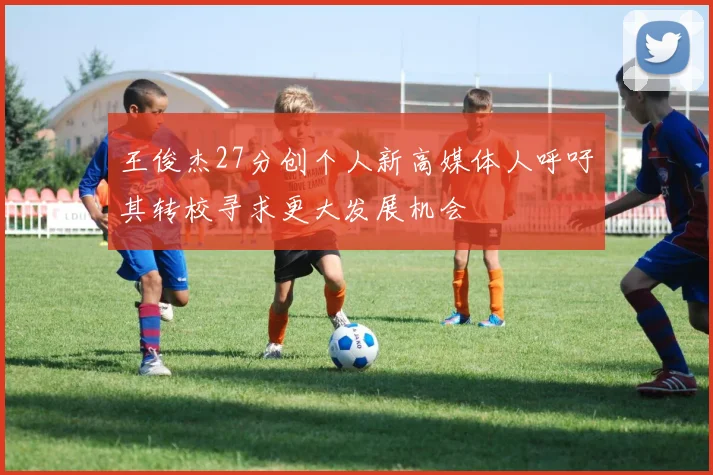 王俊杰27分创个人新高媒体人呼吁其转校寻求更大发展机会