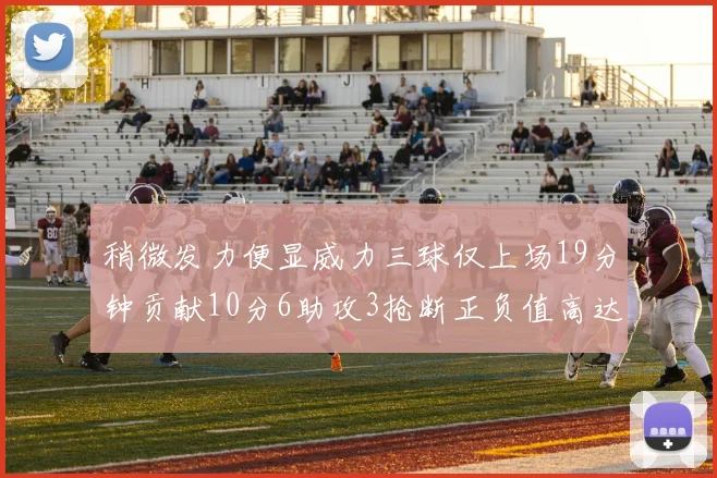 稍微发力便显威力三球仅上场19分钟贡献10分6助攻3抢断正负值高达22