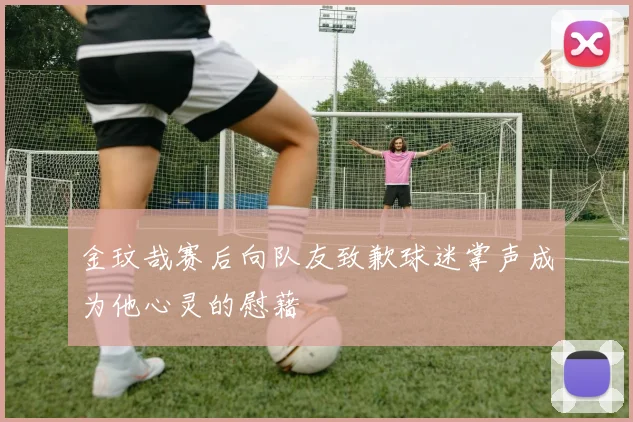 金玟哉赛后向队友致歉球迷掌声成为他心灵的慰藉
