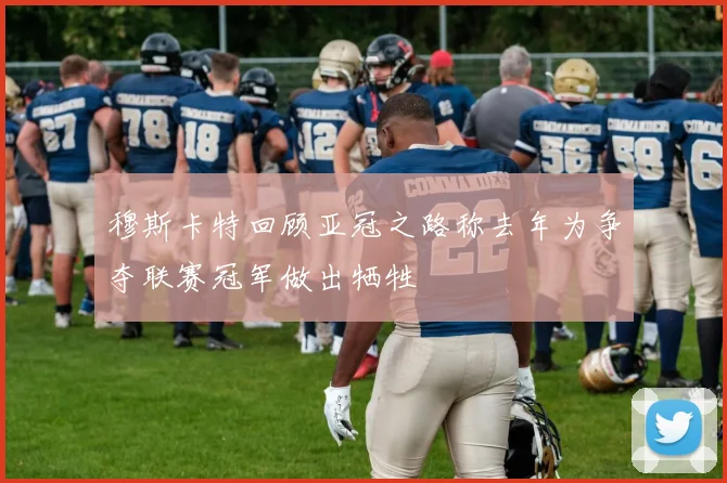 穆斯卡特回顾亚冠之路称去年为争夺联赛冠军做出牺牲