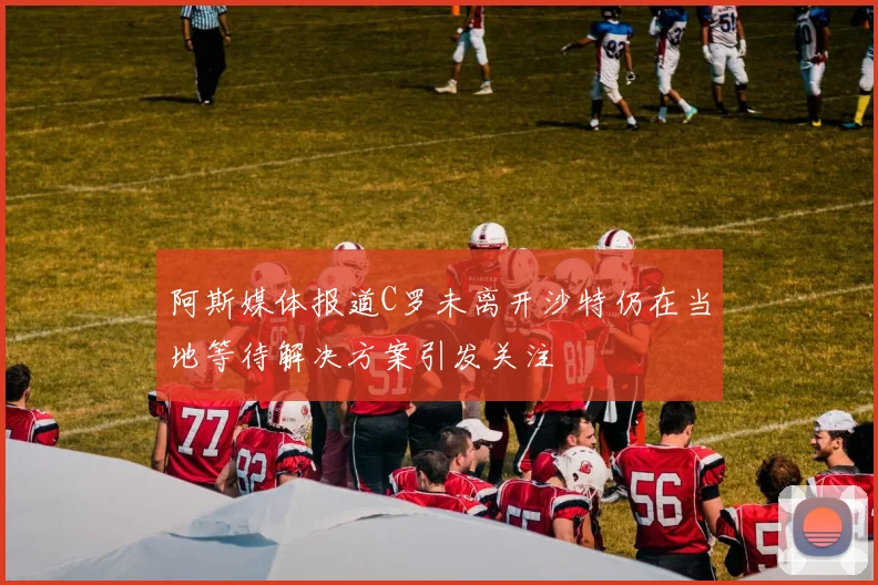阿斯媒体报道C罗未离开沙特仍在当地等待解决方案引发关注