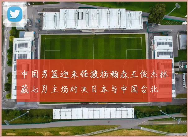 中国男篮迎来强援杨瀚森王俊杰林葳七月主场对决日本与中国台北